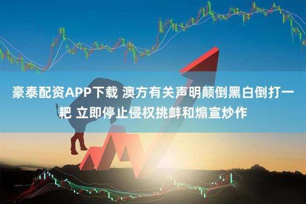 豪泰配资APP下载 澳方有关声明颠倒黑白倒打一耙 立即停止侵权挑衅和煽宣炒作