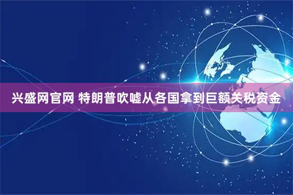 兴盛网官网 特朗普吹嘘从各国拿到巨额关税资金