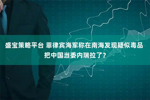 盛宝策略平台 菲律宾海军称在南海发现疑似毒品 把中国当委内瑞拉了？
