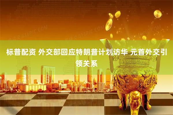 标普配资 外交部回应特朗普计划访华 元首外交引领关系