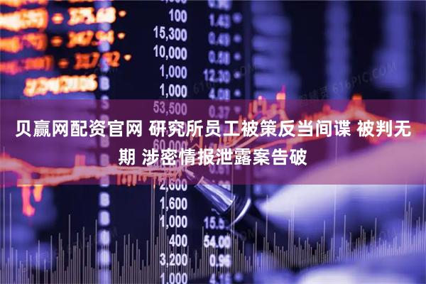 贝赢网配资官网 研究所员工被策反当间谍 被判无期 涉密情报泄露案告破