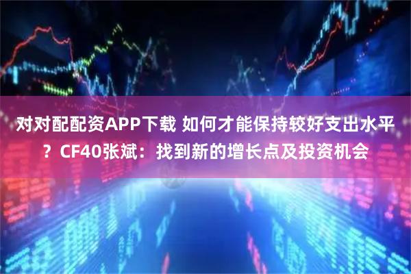 对对配配资APP下载 如何才能保持较好支出水平？CF40张斌：找到新的增长点及投资机会