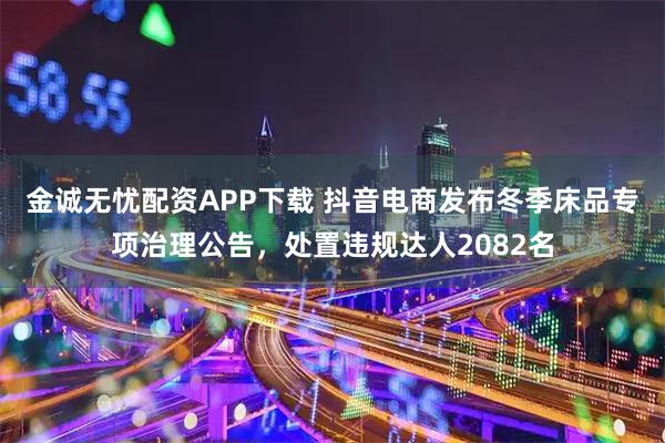 金诚无忧配资APP下载 抖音电商发布冬季床品专项治理公告，处置违规达人2082名