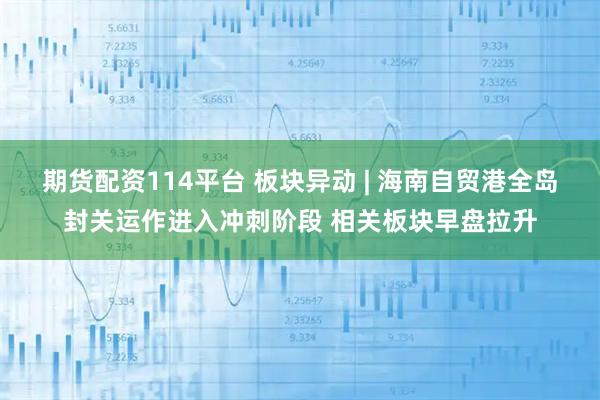 期货配资114平台 板块异动 | 海南自贸港全岛封关运作进入冲刺阶段 相关板块早盘拉升