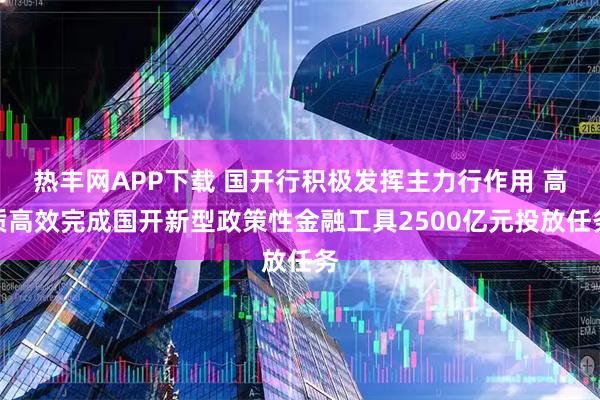 热丰网APP下载 国开行积极发挥主力行作用 高质高效完成国开新型政策性金融工具2500亿元投放任务