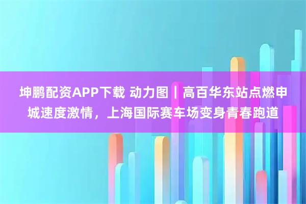 坤鹏配资APP下载 动力图｜高百华东站点燃申城速度激情，上海国际赛车场变身青春跑道