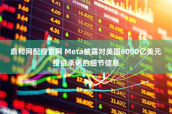 鼎和网配资官网 Meta披露对美国6000亿美元投资承诺的细节信息