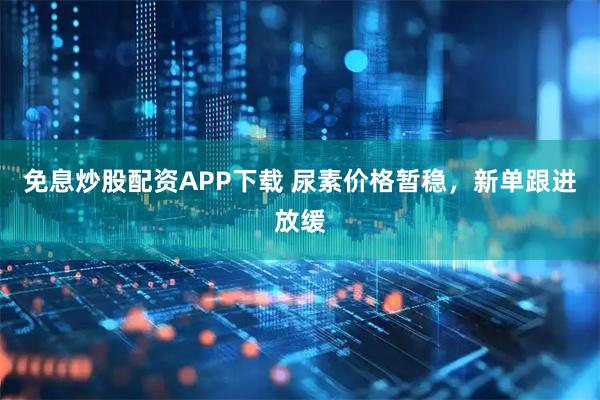 免息炒股配资APP下载 尿素价格暂稳，新单跟进放缓