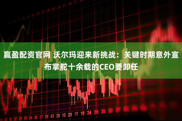 赢盈配资官网 沃尔玛迎来新挑战：关键时期意外宣布掌舵十余载的CEO要卸任