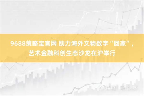 9688策略宝官网 助力海外文物数字“回家”,艺术金融科创生态沙龙在沪举行
