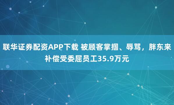 联华证券配资APP下载 被顾客掌掴、辱骂,胖东来补偿受委屈员工35.9万元