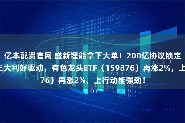 亿本配资官网 盛新锂能拿下大单!200亿协议锁定优质客户!三大利好驱动,有色龙头ETF(159876)再涨2%,上行动能强劲!