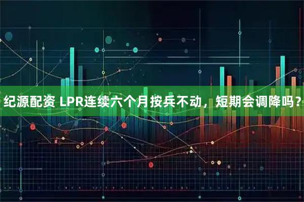 纪源配资 LPR连续六个月按兵不动，短期会调降吗？