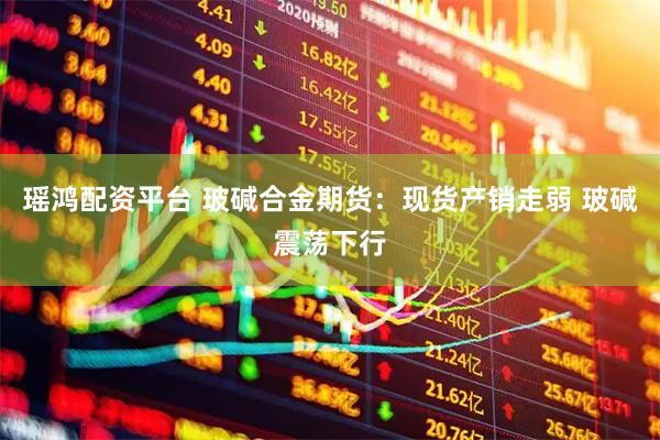 瑶鸿配资平台 玻碱合金期货：现货产销走弱 玻碱震荡下行