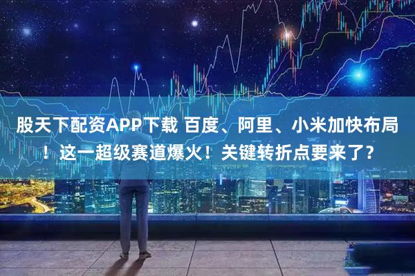 股天下配资APP下载 百度、阿里、小米加快布局！这一超级赛道爆火！关键转折点要来了？