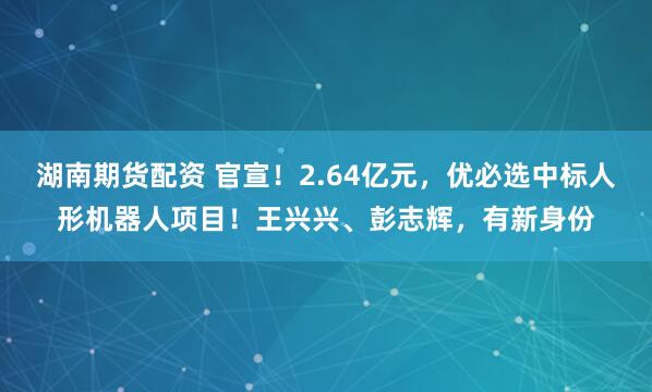 湖南期货配资 官宣！2.64亿元，优必选中标人形机器人项目！王兴兴、彭志辉，有新身份